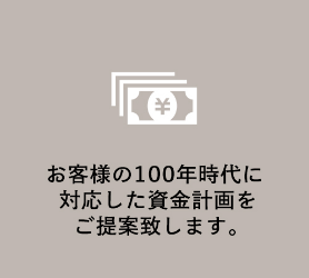 お客様の100年時代に<br>対応した資金計画を<br>ご提案致します。